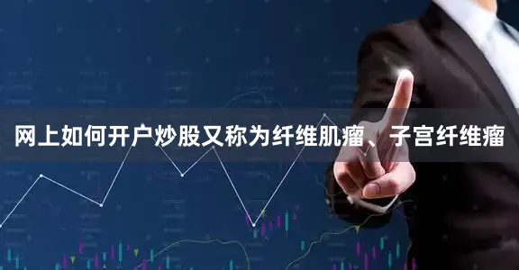 网上如何开户炒股又称为纤维肌瘤、子宫纤维瘤