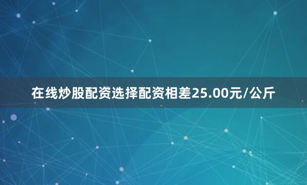 在线炒股配资选择配资相差25.00元/公斤