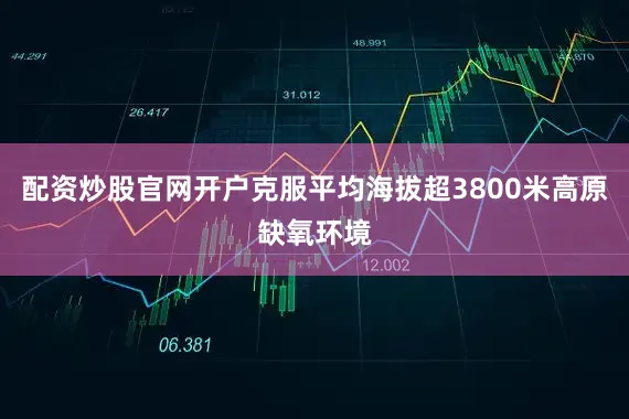 配资炒股官网开户克服平均海拔超3800米高原缺氧环境