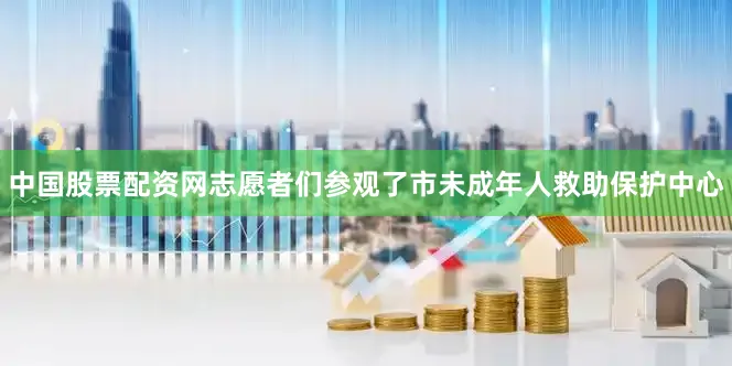 中国股票配资网志愿者们参观了市未成年人救助保护中心