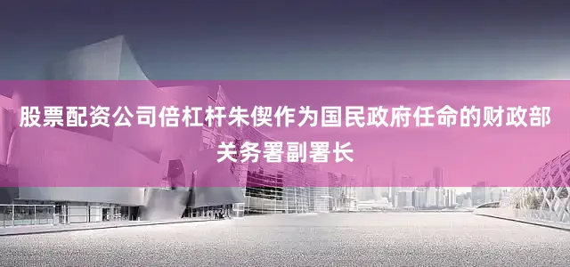 股票配资公司倍杠杆朱偰作为国民政府任命的财政部关务署副署长