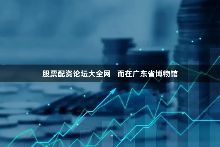 股票配资论坛大全网   而在广东省博物馆