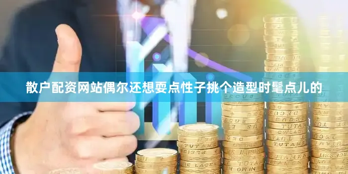 散户配资网站偶尔还想耍点性子挑个造型时髦点儿的