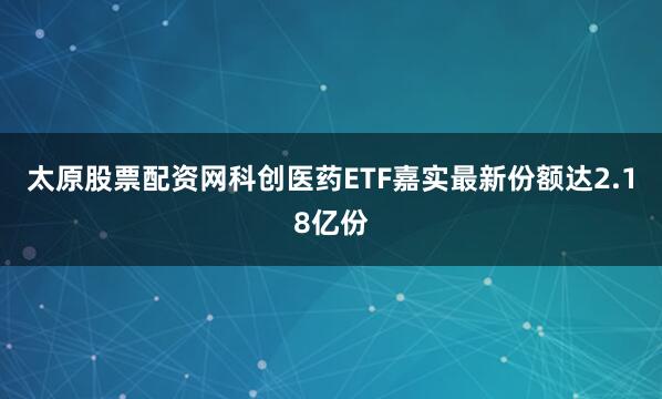 太原股票配资网科创医药ETF嘉实最新份额达2.18亿份